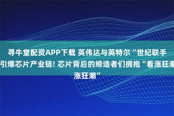 寻牛堂配资APP下载 英伟达与英特尔“世纪联手”引爆芯片产业链! 芯片背后的缔造者们拥抱“看涨狂潮”