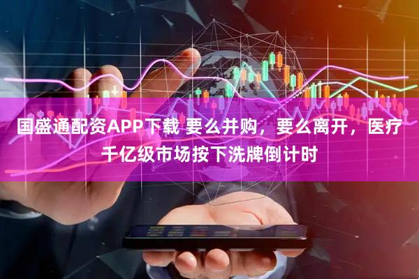 国盛通配资APP下载 要么并购，要么离开，医疗千亿级市场按下洗牌倒计时