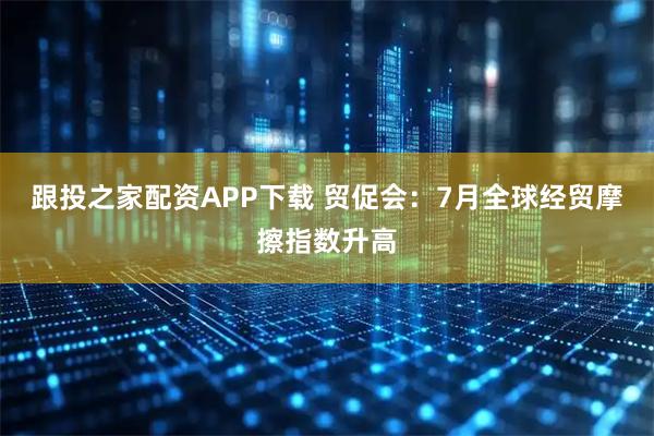 跟投之家配资APP下载 贸促会：7月全球经贸摩擦指数升高