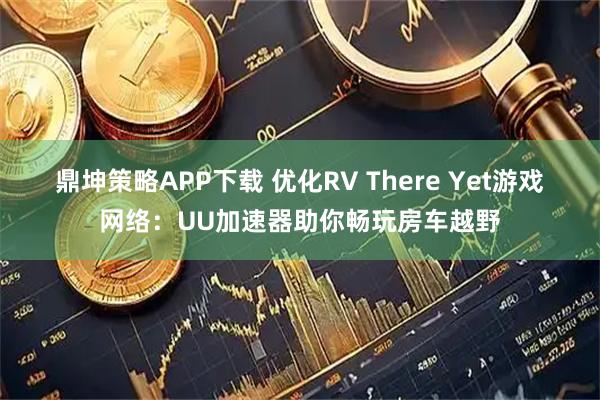 鼎坤策略APP下载 优化RV There Yet游戏网络：UU加速器助你畅玩房车越野