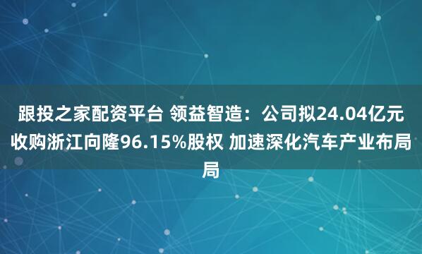 跟投之家配资平台 领益智造：公司拟24.04亿元收购浙江向隆96.15%股权 加速深化汽车产业布局