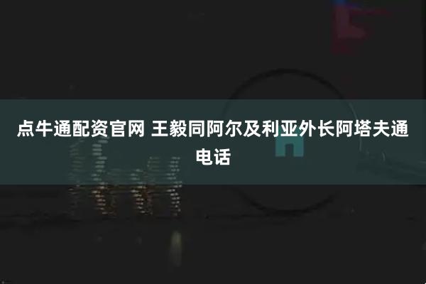 点牛通配资官网 王毅同阿尔及利亚外长阿塔夫通电话