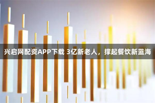 兴启网配资APP下载 3亿新老人，撑起餐饮新蓝海