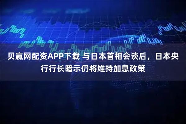 贝赢网配资APP下载 与日本首相会谈后，日本央行行长暗示仍将维持加息政策