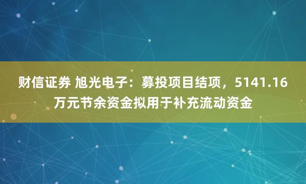 财信证券 旭光电子：募投项目结项，5141.16万元节余资金拟用于补充流动资金