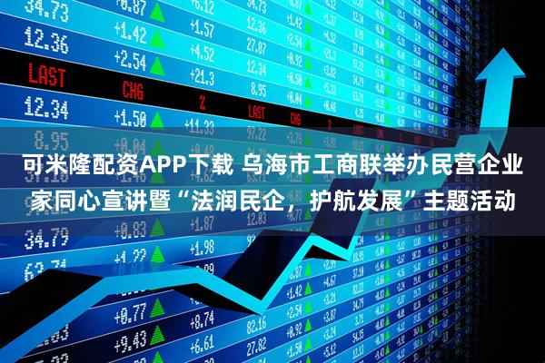 可米隆配资APP下载 乌海市工商联举办民营企业家同心宣讲暨“法润民企，护航发展”主题活动