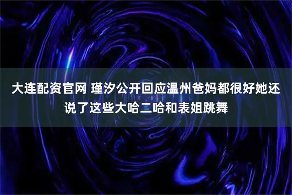 大连配资官网 瑾汐公开回应温州爸妈都很好她还说了这些大哈二哈和表姐跳舞