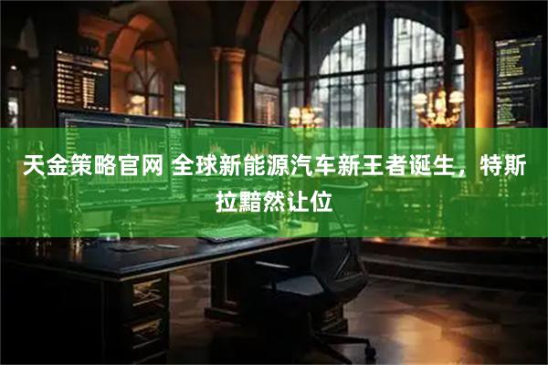 天金策略官网 全球新能源汽车新王者诞生，特斯拉黯然让位