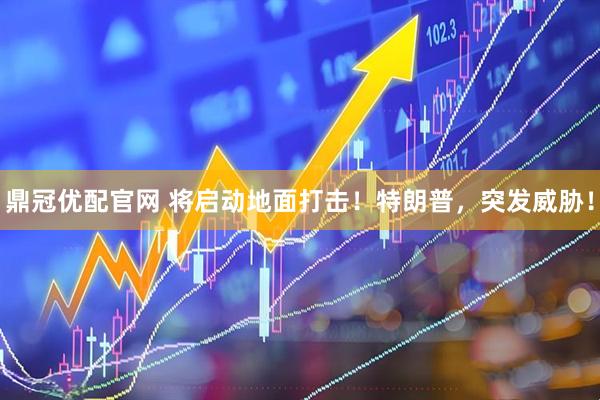 鼎冠优配官网 将启动地面打击！特朗普，突发威胁！