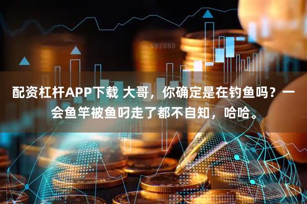 配资杠杆APP下载 大哥，你确定是在钓鱼吗？一会鱼竿被鱼叼走了都不自知，哈哈。