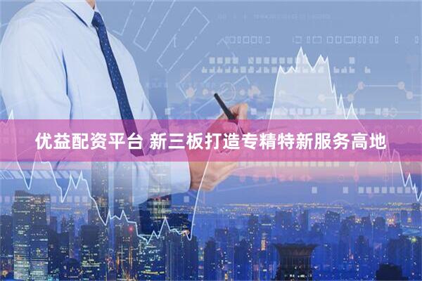 优益配资平台 新三板打造专精特新服务高地