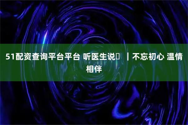 51配资查询平台平台 听医生说⑬｜不忘初心 温情相伴