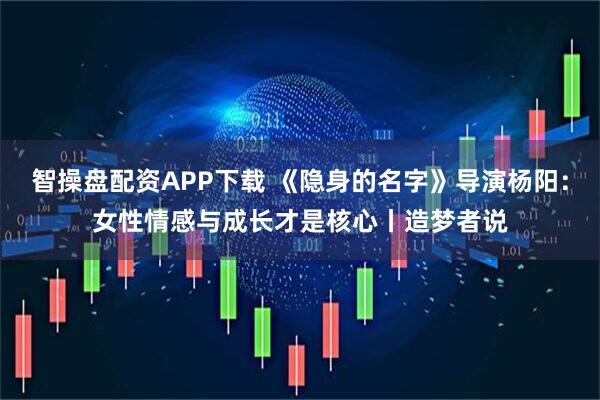 智操盘配资APP下载 《隐身的名字》导演杨阳：女性情感与成长才是核心丨造梦者说