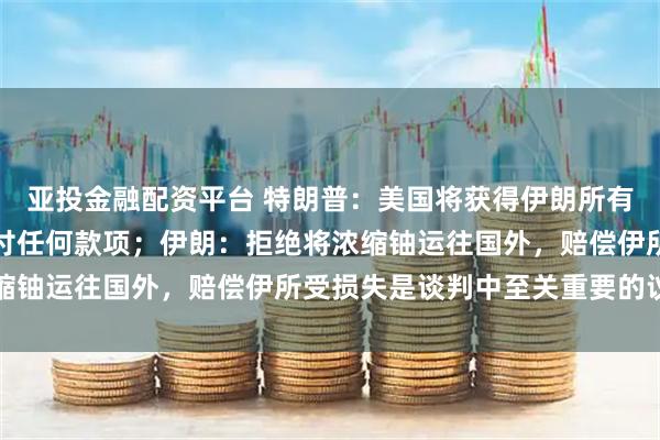 亚投金融配资平台 特朗普：美国将获得伊朗所有浓缩铀库存，但不会支付任何款项；伊朗：拒绝将浓缩铀运往国外，赔偿伊所受损失是谈判中至关重要的议题