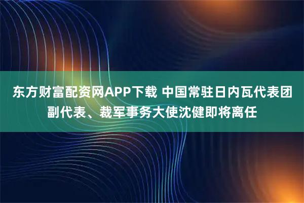 东方财富配资网APP下载 中国常驻日内瓦代表团副代表、裁军事务大使沈健即将离任