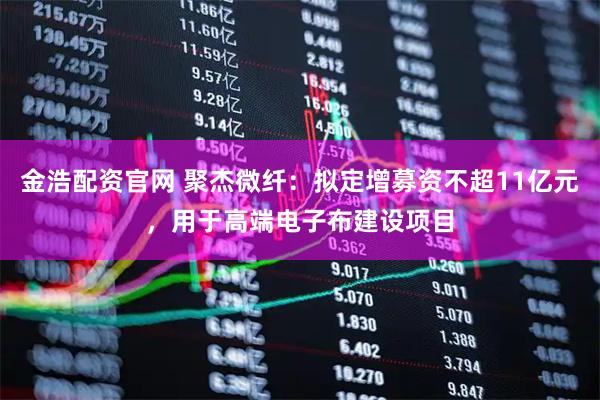 金浩配资官网 聚杰微纤：拟定增募资不超11亿元，用于高端电子布建设项目